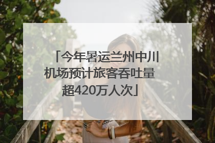 今年暑运兰州中川机场预计旅客吞吐量超420万人次