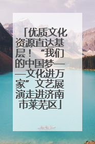 优质文化资源直达基层！“我们的中国梦——文化进万家”文艺展演走进济南市莱芜区