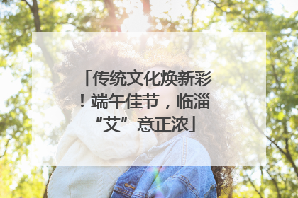 传统文化焕新彩！端午佳节，临淄 “艾”意正浓