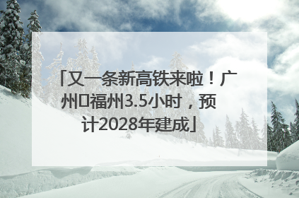 又一条新高铁来啦！广州⇌福州3.5小时，预计2028年建成