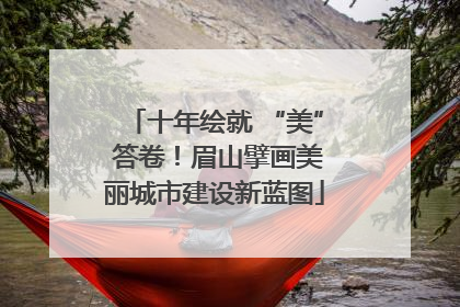 十年绘就 “美” 答卷！眉山擘画美丽城市建设新蓝图