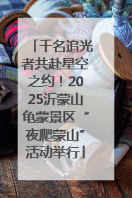 千名追光者共赴星空之约！2025沂蒙山龟蒙景区“夜爬蒙山”活动举行