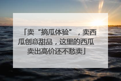 卖“摘瓜体验”，卖西瓜创意甜品，这里的西瓜卖出高价还不愁卖