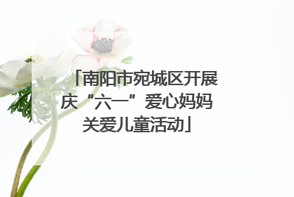 南阳市宛城区开展庆“六一”爱心妈妈关爱儿童活动