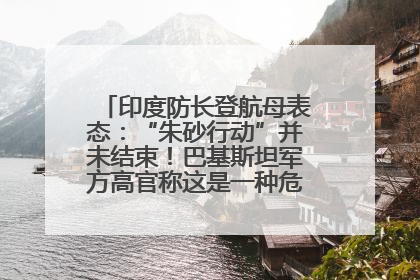 印度防长登航母表态：“朱砂行动”并未结束！巴基斯坦军方高官称这是一种危险的状况……