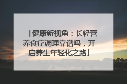健康新视角：长轻营养食疗调理靠谱吗，开启养生年轻化之路