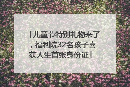 儿童节特别礼物来了，福利院32名孩子喜获人生首张身份证