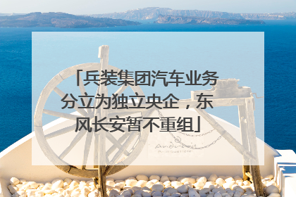 兵装集团汽车业务分立为独立央企，东风长安暂不重组