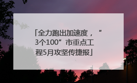 全力跑出加速度，“3个100”市重点工程5月攻坚传捷报