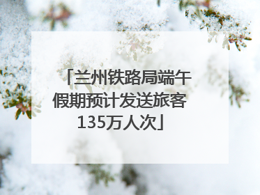 兰州铁路局端午假期预计发送旅客135万人次