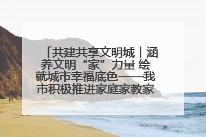 共建共享文明城丨涵养文明“家”力量 绘就城市幸福底色——我市积极推进家庭家教家风建设工作综述