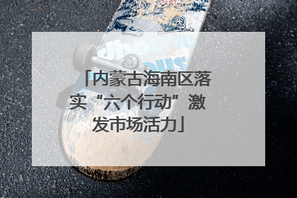 内蒙古海南区落实“六个行动”激发市场活力