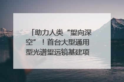助力人类“望向深空”！首台大型通用型光谱望远镜基建项目破土动工