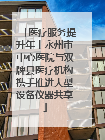 医疗服务提升年丨永州市中心医院与双牌县医疗机构携手推进大型设备仪器共享