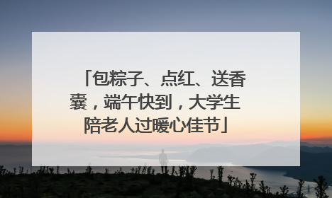 包粽子、点红、送香囊，端午快到，大学生陪老人过暖心佳节