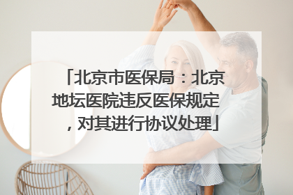 北京市医保局：北京地坛医院违反医保规定，对其进行协议处理