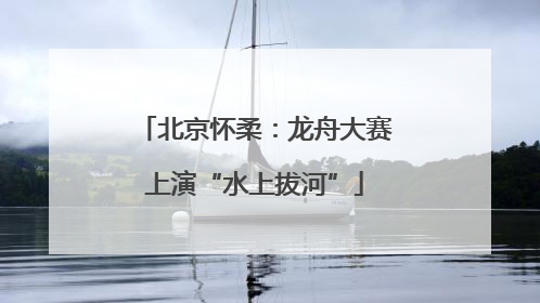 北京怀柔：龙舟大赛上演“水上拔河”