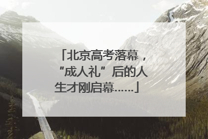 北京高考落幕，“成人礼”后的人生才刚启幕……