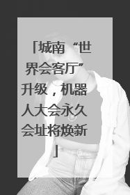 城南“世界会客厅”升级，机器人大会永久会址将焕新