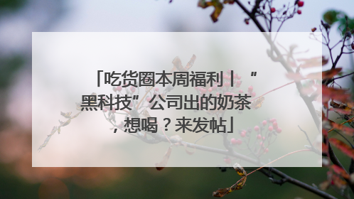 吃货圈本周福利丨“黑科技”公司出的奶茶，想喝？来发帖