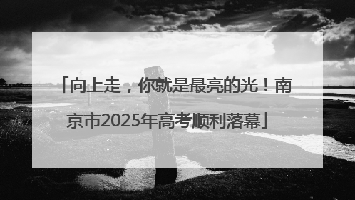 向上走，你就是最亮的光！南京市2025年高考顺利落幕