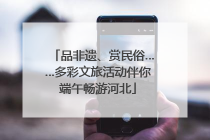 品非遗、赏民俗……多彩文旅活动伴你端午畅游河北