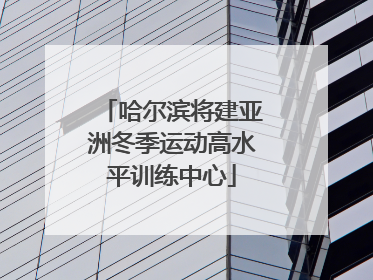 哈尔滨将建亚洲冬季运动高水平训练中心