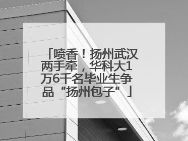 喷香！扬州武汉两手牵，华科大1万6千名毕业生争品“扬州包子”