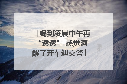 喝到凌晨中午再“透透” 感觉酒醒了开车遇交警
