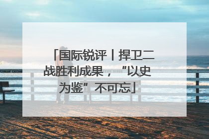 国际锐评丨捍卫二战胜利成果，“以史为鉴”不可忘