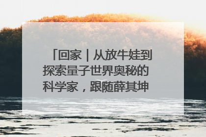 回家｜从放牛娃到探索量子世界奥秘的科学家，跟随薛其坤重访梦想起点