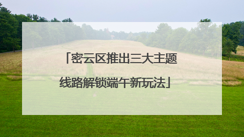 密云区推出三大主题线路解锁端午新玩法