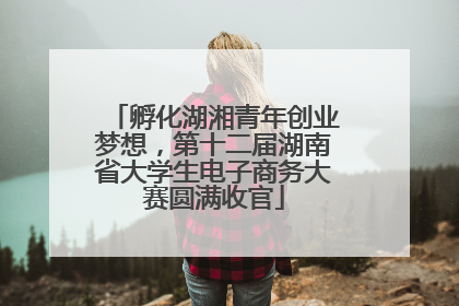 孵化湖湘青年创业梦想，第十二届湖南省大学生电子商务大赛圆满收官
