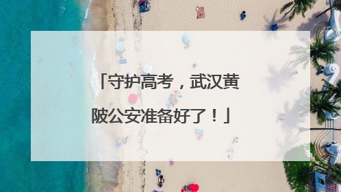 守护高考，武汉黄陂公安准备好了！