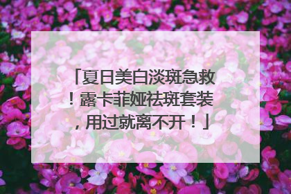 夏日美白淡斑急救！露卡菲娅祛斑套装，用过就离不开！