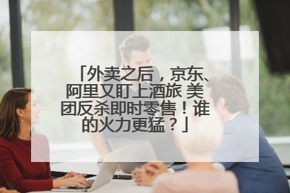 外卖之后，京东、阿里又盯上酒旅 美团反杀即时零售！谁的火力更猛？