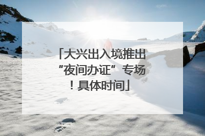 大兴出入境推出“夜间办证”专场！具体时间