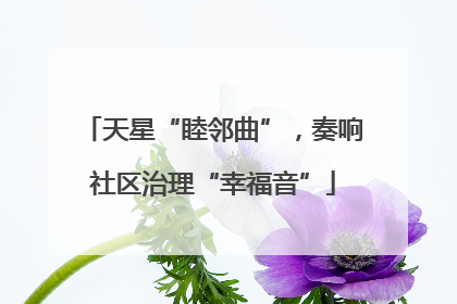 天星“睦邻曲”，奏响社区治理“幸福音”