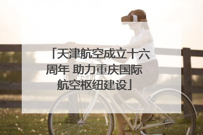 天津航空成立十六周年 助力重庆国际航空枢纽建设