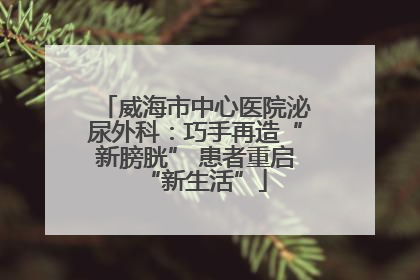 威海市中心医院泌尿外科：巧手再造“新膀胱” 患者重启“新生活”