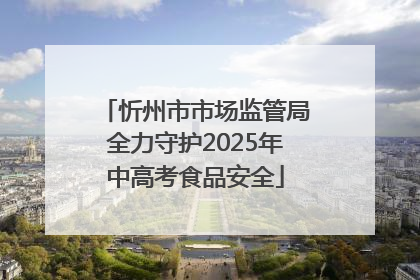 忻州市市场监管局全力守护2025年中高考食品安全