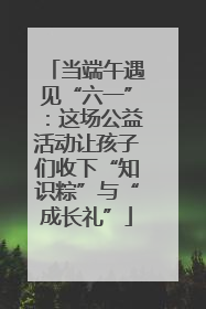 当端午遇见“六一”：这场公益活动让孩子们收下“知识粽”与“成长礼”