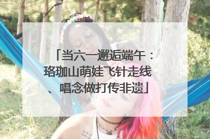 当六一邂逅端午：珞珈山萌娃飞针走线、唱念做打传非遗