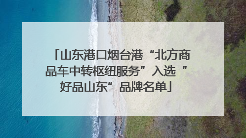 山东港口烟台港“北方商品车中转枢纽服务”入选“好品山东”品牌名单