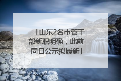 山东2名市管干部新职明确，此前同日公示拟履新