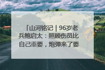 山河铭记｜96岁老兵鲍启太：照顾伤员比自己重要，炮弹来了要趴在他们身上