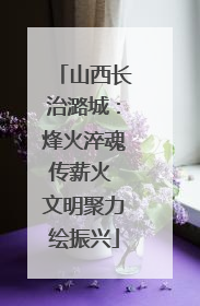 山西长治潞城：烽火淬魂传薪火 文明聚力绘振兴