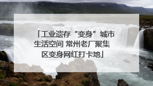 工业遗存“变身”城市生活空间 常州老厂聚集区变身网红打卡地