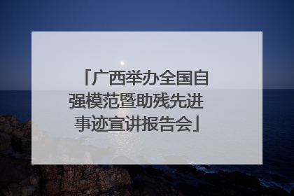 广西举办全国自强模范暨助残先进事迹宣讲报告会
