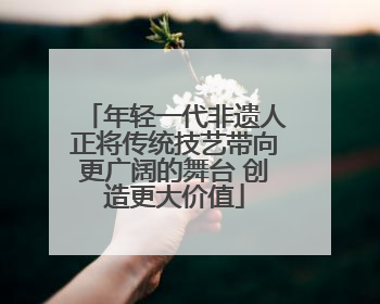 年轻一代非遗人正将传统技艺带向更广阔的舞台 创造更大价值